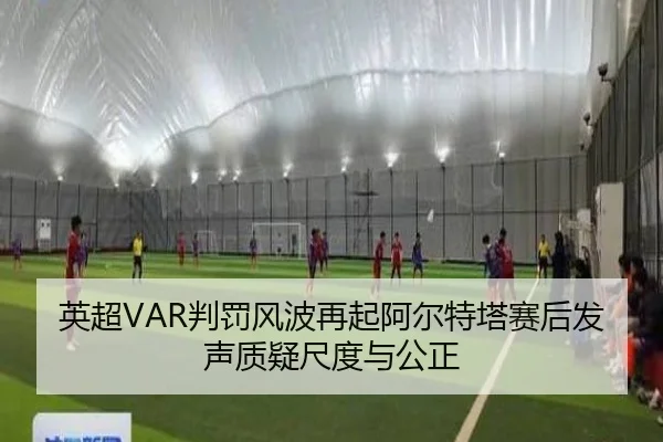 英超VAR判罚风波再起阿尔特塔赛后发声质疑尺度与公正