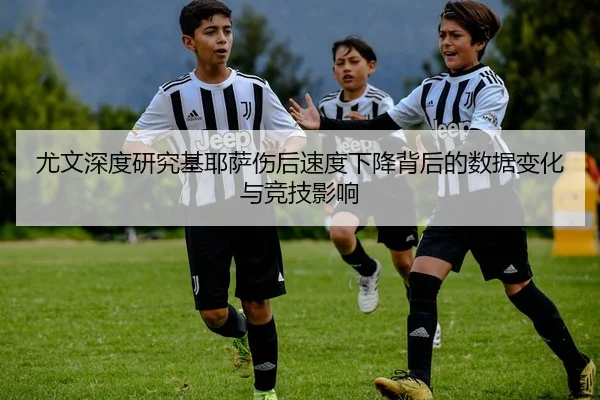 尤文深度研究基耶萨伤后速度下降背后的数据变化与竞技影响